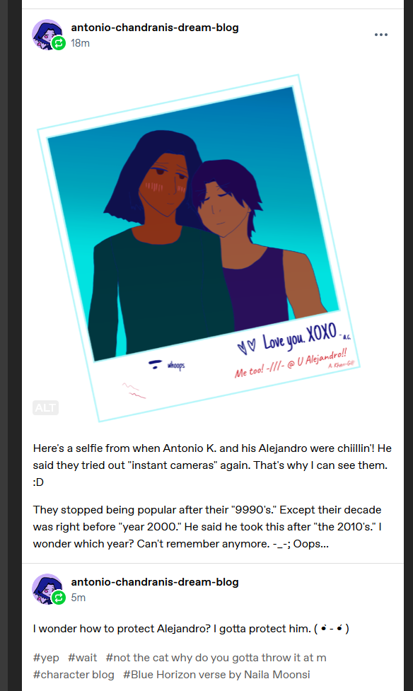 Text past the selfie. Here's a selfie from when Antonio K. and his Alejandro were chiillin'! He said they tried out 'instant cameras' again. That's why I can see them. :D

They stopped being popular after their '9990's.' Except their decade was right before 'year 2000.' He said he took this after 'the 2010's.' I wonder which year? Can't remember anymore. -_-; Oops...

Tags not shown on here:

#. /// . (blush) #hmm. #what do i do djinn?? ?#no idea bb #throws cat at you lazily #character blog #Blue Horizon verse by Naila Moonsi

I wonder how to protect Alejandro? I gotta protect him. [Intense kaomoji face.]

Tags shown:

#yep #wait #not the cat why do you gotta throw it at m #character blog #Blue Horizon verse by Naila Moonsi