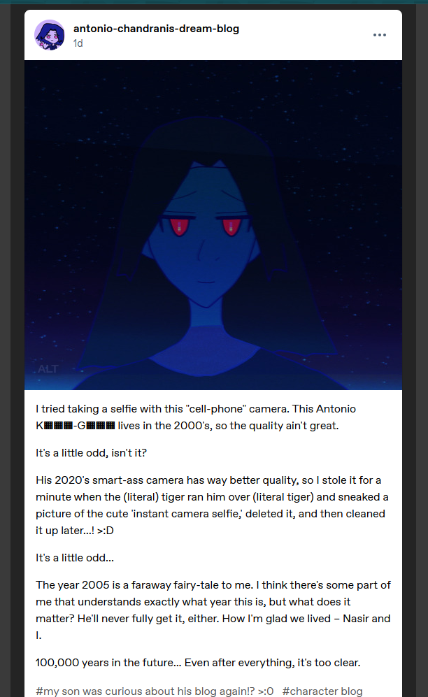 On antonio-chandranis-dream-blog, 12/31/2025.

Description of Antonio's selfie via Antonio's words: It's my selfie! I look cool AF and tried smiling. I have dark falling hair around my face and dark tone to my skin; there's light blue/aquamarine lighting from our atmosphere in the lower horizon, but there's countless stars in the dark skies behind me.

My Red eyes are glowing more than usual, hmm. The pupils look odder than usual. Usually there isn't any gold to the glowing fuchsia of my pupils. How odd.

Then the post:

I tried taking a selfie with this 'cell-phone' camera. This Antonio K▦▦▦-G▦▦▦ lives in the 2000's, so the quality ain't great.

It's a little odd, isn't it?

His 2020's smart-ass camera has way better quality, so I stole it for a minute when the (literal) tiger ran him over (literal tiger) and sneaked a picture of the cute 'instant camera selfie,' deleted it, and then cleaned it up later...! >:D

It's a little odd...

The year 2005 is a faraway fairy-tale to me. I think there's some part of me that understands exactly what year this is, but what does it matter? He'll never fully get it, either. How I'm glad we lived – Nasir and I.

100,000 years in the future... Even after everything, It's too clear.

Tumblr tags: #my son was curious about his blog again!? >:0 #character blog #blue horizon verse by naila moonsi
