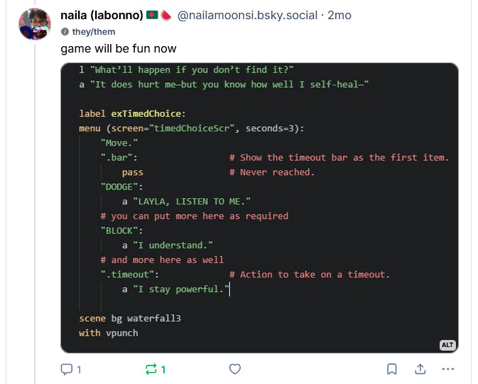 in the skeet from 2 months ago on nailamoonsi dot bsky dot social i say:

game will be fun now.

code shows that i

added a time-out bar in the code

which is a lot of jargon that probably isn't pleasant to translate to alt text but above the code there's a short script.

layla says: "What'll happen if you don't find it?"
antonio says: It does hurt me--but you know how well I self-heal."

The time-out code involves them seeming to get in a fight. Dodge ("LAYLA listen to me."), block ("I understand."), fight ("I stay powerful.").