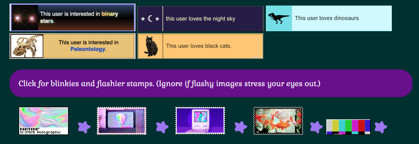 The image has larger stamps (I forget what they're called) that say 'This user is interested in binary stars' with binary stars side image; and 'This user loves the night sky' with a star moon star side image; and 'This user loves dinosaurs' + 'This user is interested in Paleontology' with relevant dino side images with the second being skeleton; the last says 'This user loves black cats.'

Underneath it is an array of staticky rainbowing TV-related images that aren't staticking because I snapshotted a still image. It says 'Click for blinkies and flashier stamps. (Ignore if flashy images stress your eyes out.)' above those images.