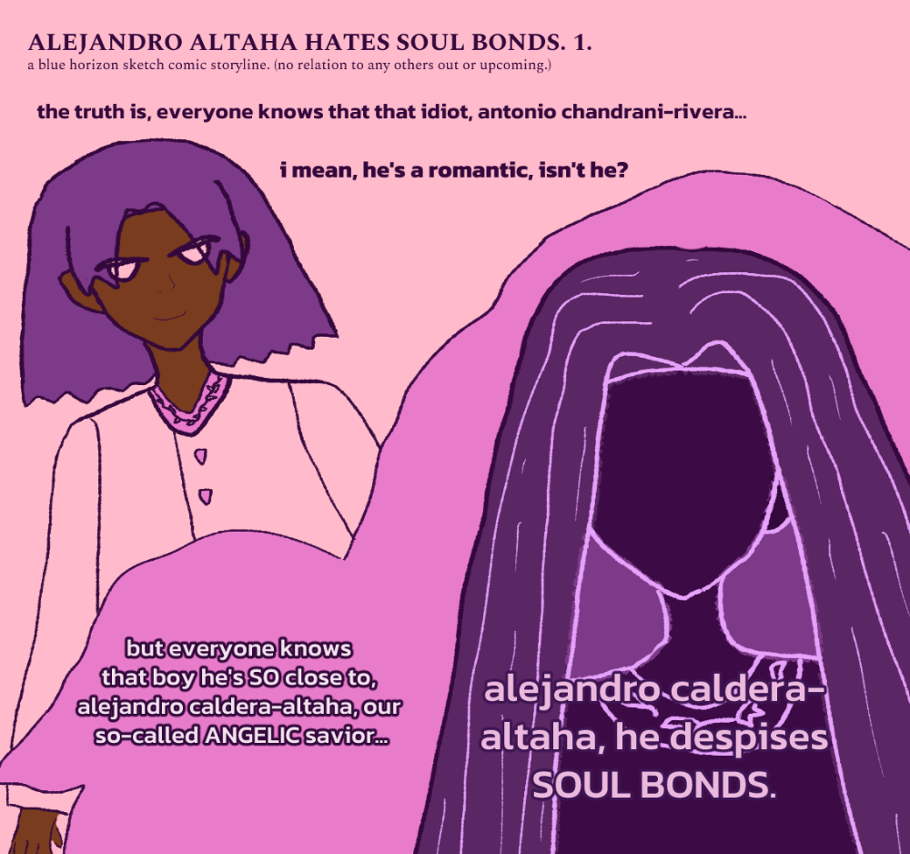ALEJANDRO ALTAHA HATES SOUL BONDS 1. a mysterious narrator says, 'the truth is, everyone knows that idiot, antonio chandrani-rivera... i mean, hes a romantic, isnt he?' (antonio with rougish hair falling around him is smiling with a mischevious expression toward someone while wearing a sherwani-styled attire.) narrator continues, but everyone knows that boy he's SO close to, alejandro caldera-altaha, our so-called ANGELIC savior... alejandro caldera-altaha, he despises SOUL BONDS. the shadow figure is alejandro, who has long falling hair and wears a tunic with some sort of angel-wing or devil-wing upon lines-styled shirt collar design with feathers on each side. (or some sort of leaf pattern.) surrounding him is a panel that's shaped a bit like an angel design. the bgs are pink and a darker pink for the angelic panel. antonio has brown melanin and splashes of pink color on his clothes.