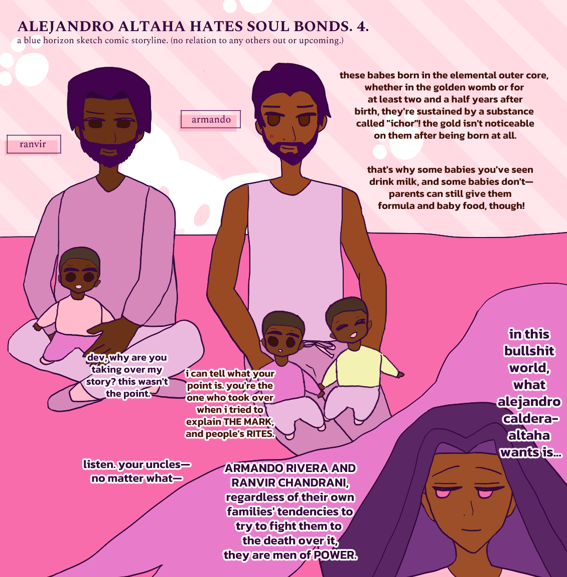 ALEJANDRO ALTAHA HATES SOUL BONDS. 4. Dev takes over narration:

these babes born in the elemental outer core, whether in the golden womb or for at least two and a half years after birth, they're sustained by a substance called 'ichor'! the gold isn't noticeable on them after being born at all.

that's why some babies you've seen drink milk, and some babies don't—parents can still give them formula and baby food, though!

Zamir interrupts: dev, why are you taking over my story? this wasn't the point.

Dev says: i can tell what your point is. you're the one who took over when i tried to explain THE MARK, and people's RITES.

Zamir says: listen. your uncles—no matter what—

ARMANDO RIVERA AND RANVIR CHANDRANI, regardless of their own families' tendencies to try to fight them to the death over it, they are men of POWER.

in this bullshit world, what alejandro caldera-altaha wants is...

(/End narration.)

Antonio Chandrani-Rivera's fathers, Ranvir and Armando are in the upper panel--they're holding their babies, Raj, Antonio and Fernando respectively. Raj is in Ranvir's arm, who is smiling softly down at him. Armando is holding Antonio and Fernando while glancing at Ranvir with the smallest blush and smile. The babies are excitable, with Raj cheery and smiling, Antonio curious and reading one of Dev's text panels, and Fernando smiling brightly. Raj wears a soft whitish-pink sweater, Antonio wears a pink sweater, and Fernando wears a light yellow sweater. They're all brown, but Raj is darker. Ranvir wears a soft mauve sweater while Armando is sleeveless. Ranvir has darker brown skin like Raj. Armando has a lighter brown sepia skintone. Since Armando and Ranvir are 40's here, they both have dark hair and dark beards. They're all on the pink picnic blanket. BG is a cute kitty pattern in pink.

Alejandro is below to the right in a panel shaped like an angel with wings. Alejandro's looking to the left with a breezy smile. He has his usual long falling dark hair (violet here) and light bronze skin.