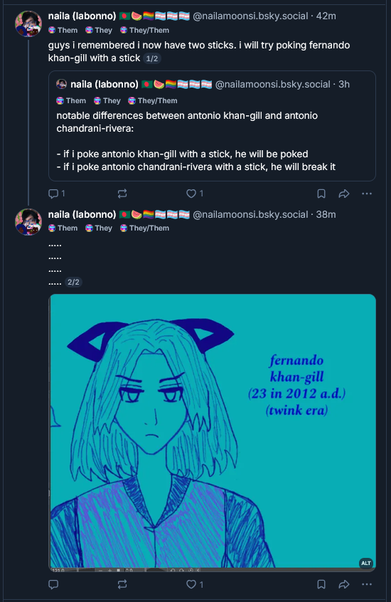 naila (labonno)️
@nailamoonsi.bsky.social
· 1h
Them
They
They/Them
guys i remembered i now have two sticks. i will try poking fernando khan-gill with a stick 1/2
naila (labonno)
@nailamoonsi.bsky.social
· 3h
Them
They
They/Them
notable differences between antonio khan-gill and antonio chandrani-rivera:

- if i poke antonio khan-gill with a stick, he will be poked
- if i poke antonio chandrani-rivera with a stick, he will break it

.....
.....
.....
..... 2/2

fernando khan-gill's cat ears have wilted