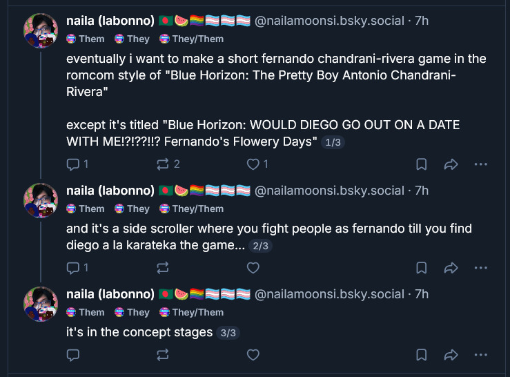 naila (labonno) 🇧🇩🍉🏳️🌈🏳️⚧️🏳️⚧️🏳️⚧️
@nailamoonsi.bsky.social
· 7h
Them
They
They/Them
eventually i want to make a short fernando chandrani-rivera game in the romcom style of 'Blue Horizon: The Pretty Boy Antonio Chandrani-Rivera'
except it's titled 'Blue Horizon: WOULD DIEGO GO OUT ON A DATE WITH ME!?!??!!? Fernando's Flowery Days' 1/3
naila (labonno) 🇧🇩🍉🏳️🌈🏳️⚧️🏳️⚧️🏳️⚧️
@nailamoonsi.bsky.social
· 7h
Them
They
They/Them
and it's a side scroller where you fight people as fernando till you find diego a la karateka the game... 2/3
naila (labonno) 🇧🇩🍉🏳️🌈🏳️⚧️🏳️⚧️🏳️⚧️
@nailamoonsi.bsky.social
· 7h
Them
They
They/Them
it's in the concept stages 3/3