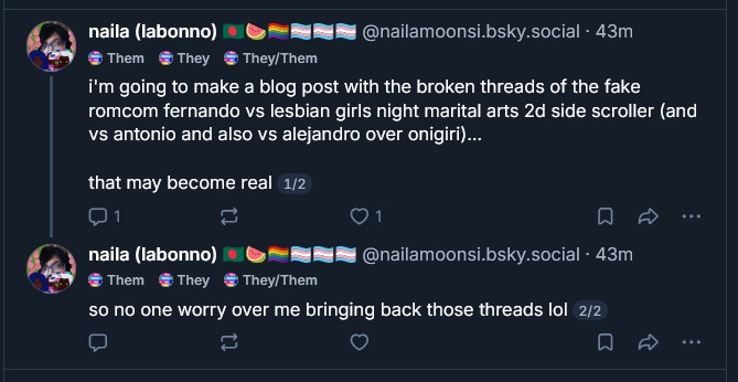 naila (labonno) 🇧🇩🍉🏳️🌈🏳️⚧️🏳️⚧️🏳️⚧️
@nailamoonsi.bsky.social
· 43m
Them
They
They/Them
i'm going to make a blog post with the broken threads of the fake romcom fernando vs lesbian girls night marital arts 2d side scroller (and vs antonio and also vs alejandro over onigiri)...
that may become real 1/2
naila (labonno) 🇧🇩🍉🏳️🌈🏳️⚧️🏳️⚧️🏳️⚧️
@nailamoonsi.bsky.social
· 43m
Them
They
They/Them
so no one worry over me bringing back those threads lol 2/2