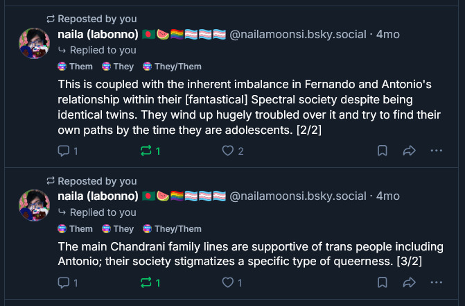naila (labonno) 🇧🇩🍉🏳️‍🌈🏳️‍⚧️🏳️‍⚧️🏳️‍⚧️
@nailamoonsi.bsky.social
· 4mo
Replied to you
Them
They
They/Them
This is coupled with the inherent imbalance in Fernando and Antonio's relationship within their [fantastical] Spectral society despite being identical twins. They wind up hugely troubled over it and try to find their own paths by the time they are adolescents. [2/2]
Reposted by you
naila (labonno) 🇧🇩🍉🏳️‍🌈🏳️‍⚧️🏳️‍⚧️🏳️‍⚧️
@nailamoonsi.bsky.social
· 4mo
Replied to you
Them
They
They/Them
The main Chandrani family lines are supportive of trans people including Antonio; their society stigmatizes a specific type of queerness. [3/2]