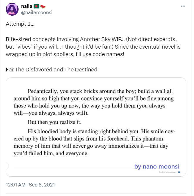 Just a redo of the above microfiction except on Twitter on September 2021 and January 2022. The first tweet says: Attempt 2... Bite-sized concepts involving Another Sky WIP... (Not direct excerpts, but 'vibes' if you will... I thought it'd be fun!) Since the eventual novel is wrapped up in plot spoilers, I'll use code names! For The Disfavored and The Destined: