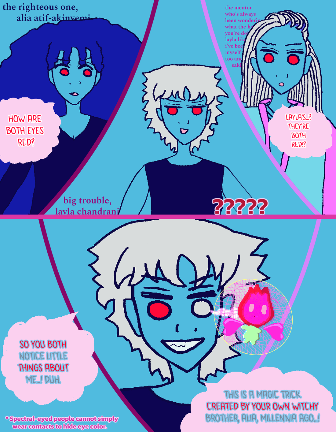 Alia goes, 'How are both eyes red...?' in alarm, while Layla in the middle shockingly has two red eyes. Layla has ????? written by her. Their mentor also repeats, 'Layla's...? They're both red?' Behind all three are inscriptions regarding their name. By Alia it says in dark blue, matching her shirt, 'the righteous one, alia atif-akinyemi.' By their mentor it says 'the mentor who's always been wondering what the hell you're doing like i've been wondering myself too and ... saki.' Alia has a lot of blue curls around her and red eyes. Their mentor has falling silver dreads around them and wears a trans-vibin' baby blue and pink jacket above a stylish sweater-type shirt. Layla has wavy silver hair and wears a tanktop. In the top panel Layla appears lackadaisical, while in the bottom panel she's intense as she reveals her silver eye is still there, with a red little fairy baby with green skirty look all glowing with a very elaborate graphical-style line design within a golden circular ring popping out by her eye that zaps with a light to show the magical illusion. She proclaims, 'So you both notice little things about me...! Duh!' Then she says, 'This is a magic trick created by your own witchy brother, Alia, millennia ago...!' On the bottom left it says 'Spectral-eyed people cannot simply wear contacts to hide their eye color.'