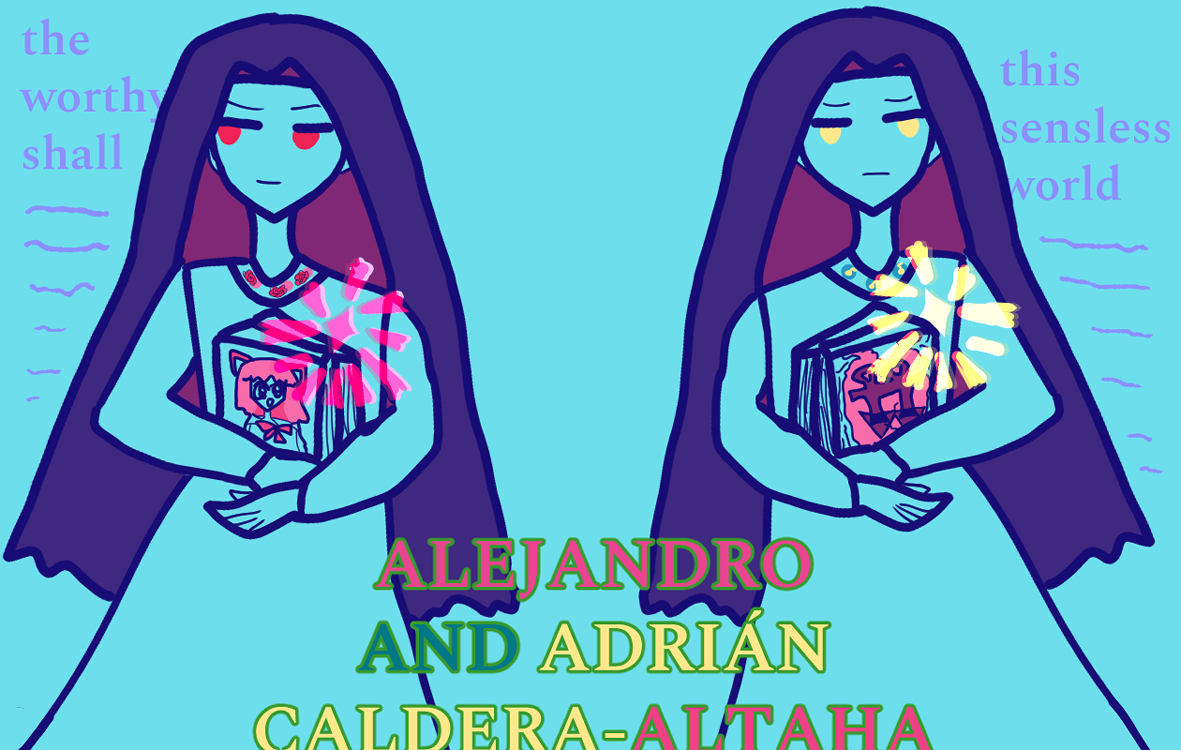 alejandro and adrián caldera-altaha are identical twins with long violet hair that stands for black. alejandro has a more confident demeanor, red eyes, and a smile, carrying some Very manga-looking manga with a catgirl on it along with other books. he has roses on his shirt collar. his brightly lit soul imagery is red. it says 'the worthy shall' and lavender implied script beneath it. on the opposing side adrián has golden eyes, a broody look, a golden soul, and carries an implied religious text with his duo gods. it says 'this senseless world' and lavender implied script beneath it. his shirt collar has yellow music notes. the bold red-green-yellow text above them says 'alejandro and adrián caldera-altaha.'
