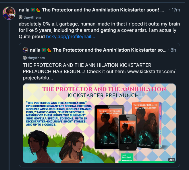 absolutely 0% a.i. garbage. human-made in that i ripped it outta my brain for like 5 years, including the art and getting a cover artist. i am actually Quite proud (end skt and then the main post below that says)
naila 🇧🇩🍉 The Protector and the Annihilation Kickstarter soon! @nailamoonsi.bsky.social
8h
THE PROTECTOR AND THE ANNIHILATION KICKSTARTER PRELAUNCH HAS BEGUN...! Check it out here (the link is posted) (end skt)
