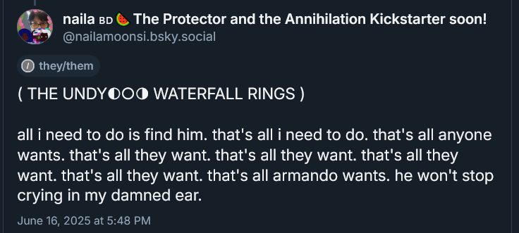 ( THE UNDYING WATERFALL RINGS ) 

( THE UNDY◐○◑ WATERFALL RINGS )

all i need to do is find him. that's all i need to do. that's all anyone wants. that's all they want. that's all they want. that's all they want. that's all they want. that's all armando wants. he won't stop crying in my damned ear.
June 16, 2025 at 5:48 PM